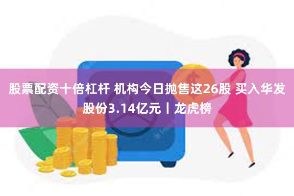 股票配资十倍杠杆 机构今日抛售这26股 买入华发股份3.14亿元丨龙虎榜