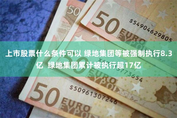 上市股票什么条件可以 绿地集团等被强制执行8.3亿  绿地集团累计被执行超17亿