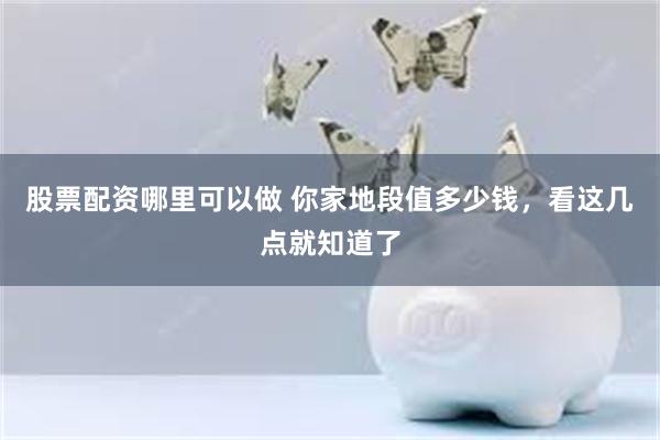 股票配资哪里可以做 你家地段值多少钱，看这几点就知道了