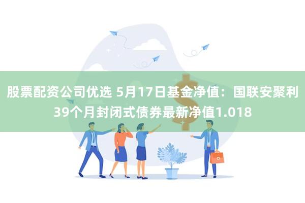 股票配资公司优选 5月17日基金净值：国联安聚利39个月封闭式债券最新净值1.018