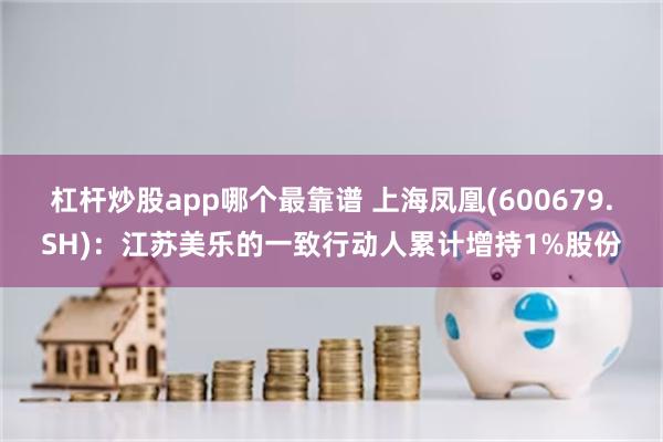 杠杆炒股app哪个最靠谱 上海凤凰(600679.SH)：江苏美乐的一致行动人累计增持1%股份