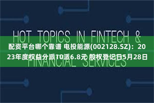 配资平台哪个靠谱 电投能源(002128.SZ)：2023年度权益分派10派6.8元 股权登记日5月28日