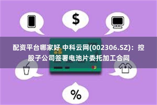 配资平台哪家好 中科云网(002306.SZ)：控股子公司签署电池片委托加工合同