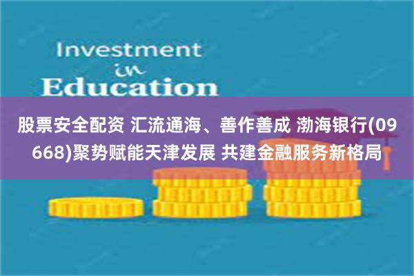 股票安全配资 汇流通海、善作善成 渤海银行(09668)聚势赋能天津发展 共建金融服务新格局