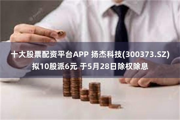 十大股票配资平台APP 扬杰科技(300373.SZ)拟10股派6元 于5月28日除权除息