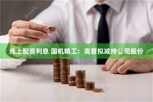 线上配资利息 国机精工：高管拟减持公司股份