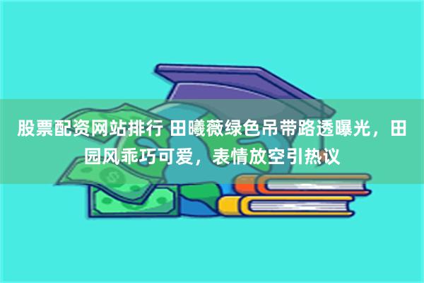 股票配资网站排行 田曦薇绿色吊带路透曝光，田园风乖巧可爱，表情放空引热议