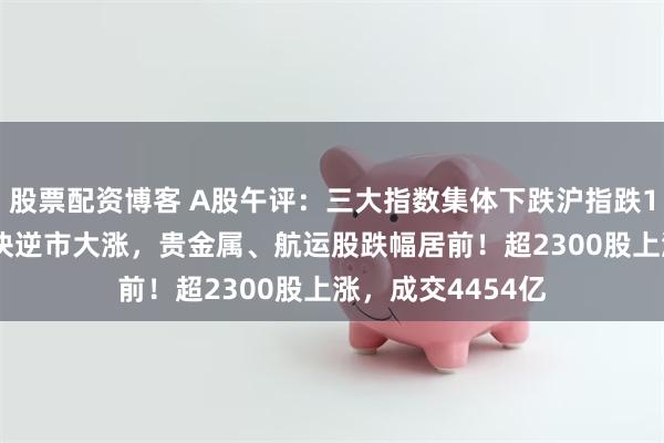 股票配资博客 A股午评：三大指数集体下跌沪指跌1.1%，半导体板块逆市大涨，贵金属、航运股跌幅居前！超2300股上涨，成交4454亿