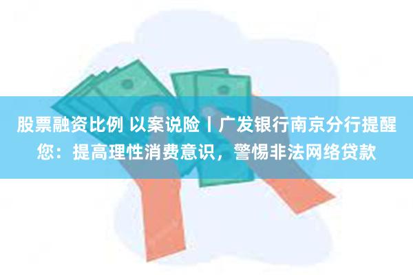 股票融资比例 以案说险丨广发银行南京分行提醒您：提高理性消费意识，警惕非法网络贷款