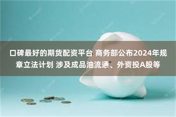 口碑最好的期货配资平台 商务部公布2024年规章立法计划 涉及成品油流通、外资投A股等