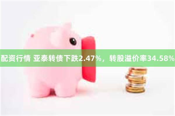 配资行情 亚泰转债下跌2.47%，转股溢价率34.58%