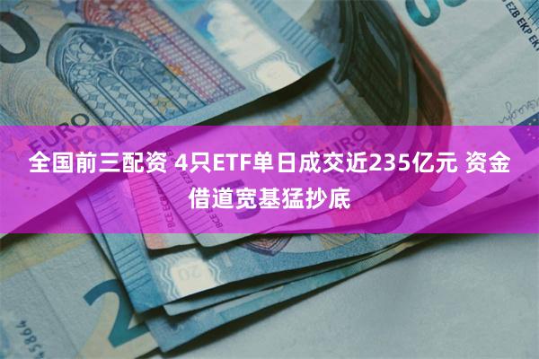 全国前三配资 4只ETF单日成交近235亿元 资金借道宽基猛抄底