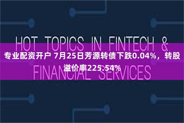 专业配资开户 7月25日芳源转债下跌0.04%，转股溢价率225.54%