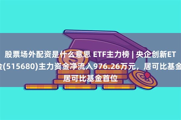 股票场外配资是什么意思 ETF主力榜 | 央企创新ETF基金(515680)主力资金净流入976.26万元，居可比基金首位