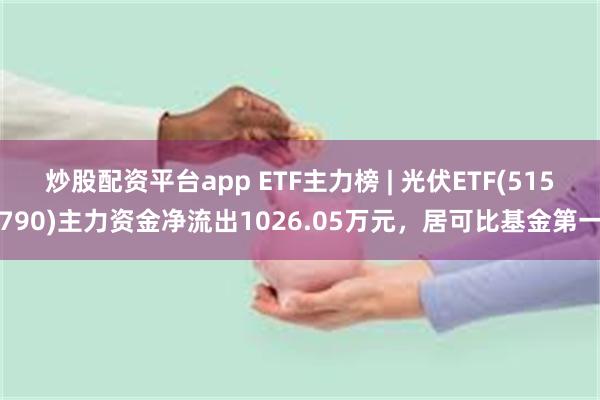 炒股配资平台app ETF主力榜 | 光伏ETF(515790)主力资金净流出1026.05万元，居可比基金第一