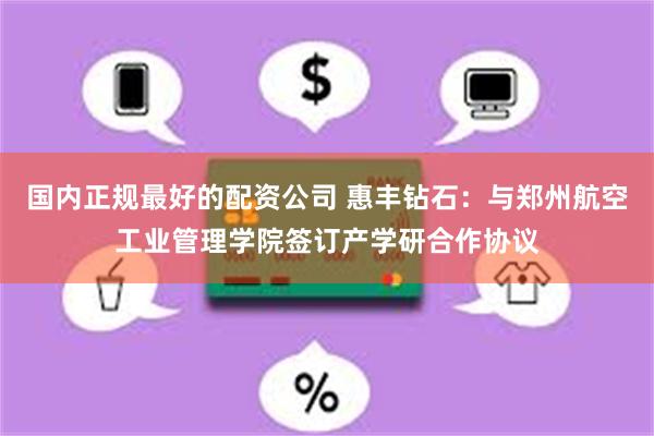 国内正规最好的配资公司 惠丰钻石：与郑州航空工业管理学院签订产学研合作协议