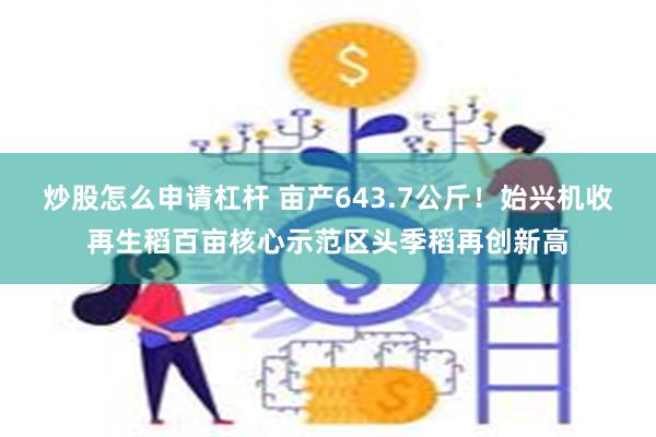 炒股怎么申请杠杆 亩产643.7公斤！始兴机收再生稻百亩核心示范区头季稻再创新高