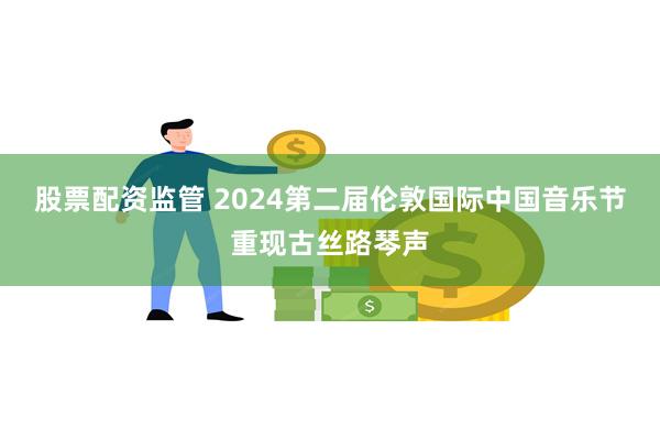 股票配资监管 2024第二届伦敦国际中国音乐节重现古丝路琴声