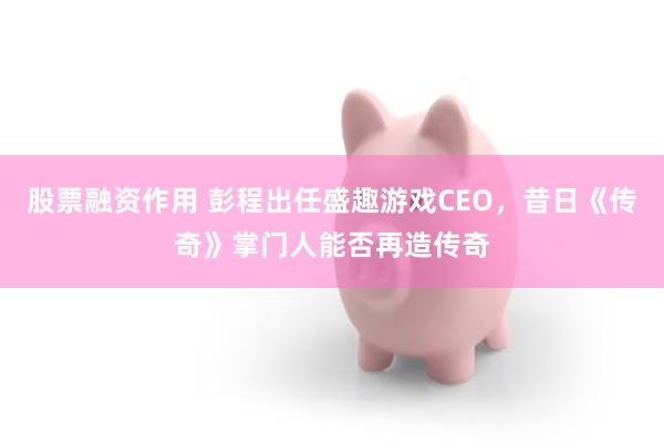 股票融资作用 彭程出任盛趣游戏CEO，昔日《传奇》掌门人能否再造传奇