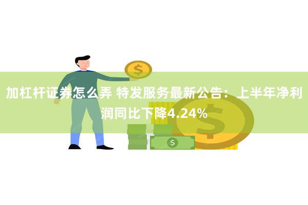 加杠杆证券怎么弄 特发服务最新公告：上半年净利润同比下降4.24%