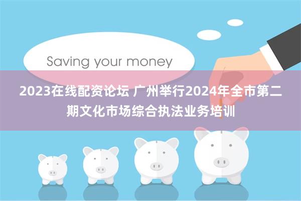 2023在线配资论坛 广州举行2024年全市第二期文化市场综合执法业务培训