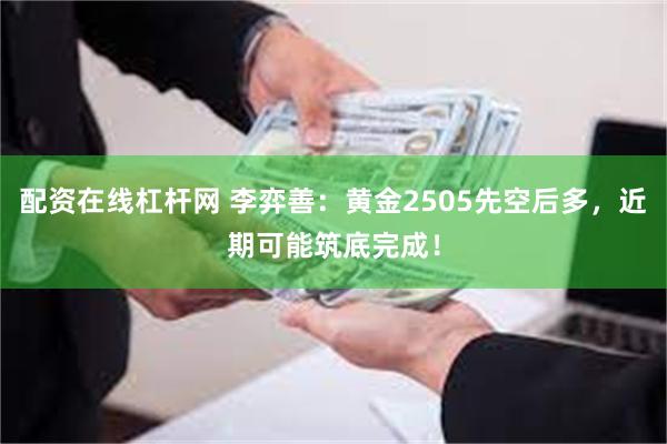 配资在线杠杆网 李弈善：黄金2505先空后多，近期可能筑底完成！