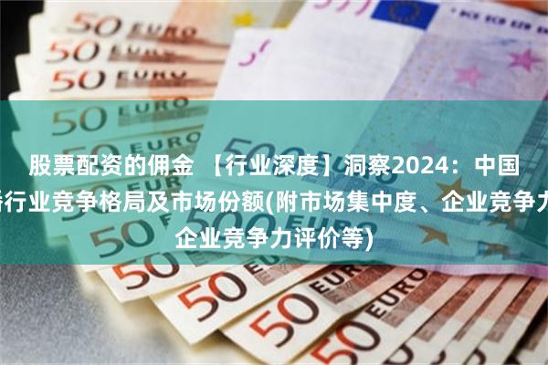 股票配资的佣金 【行业深度】洞察2024：中国网络直播行业竞争格局及市场份额(附市场集中度、企业竞争力评价等)