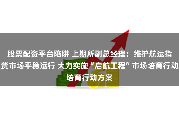 股票配资平台陷阱 上期所副总经理：维护航运指数期货市场平稳运行 大力实施“启航工程”市场培育行动方案