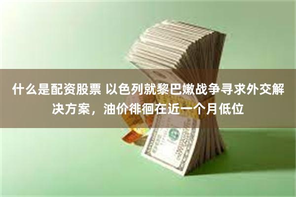 什么是配资股票 以色列就黎巴嫩战争寻求外交解决方案，油价徘徊在近一个月低位