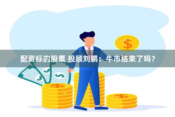 配资标的股票 投顾刘鹏：牛市结束了吗？