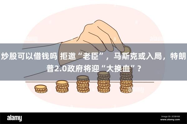 炒股可以借钱吗 拒邀“老臣”，马斯克或入局，特朗普2.0政府将迎“大换血”？