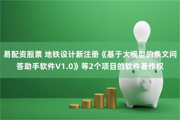 易配资股票 地铁设计新注册《基于大模型的条文问答助手软件V1.0》等2个项目的软件著作权