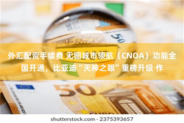 外汇配资手续费 无图城市领航（CNOA）功能全国开通，比亚迪“天神之眼”重磅升级 作