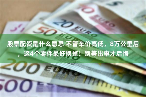 股票配资是什么意思 不管车价高低，8万公里后，这4个零件最好换掉！别等出事才后悔