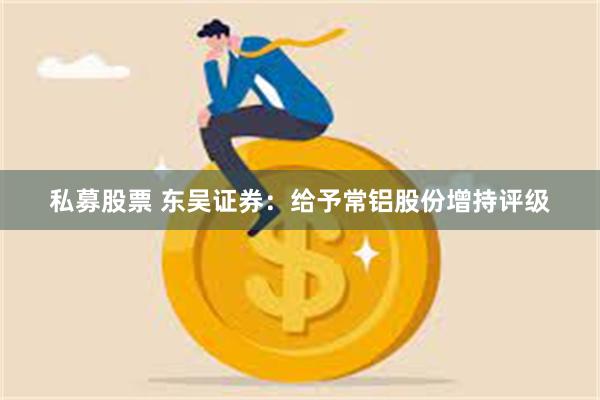 私募股票 东吴证券：给予常铝股份增持评级