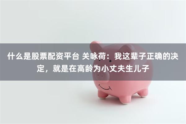 什么是股票配资平台 关咏荷：我这辈子正确的决定，就是在高龄为小丈夫生儿子