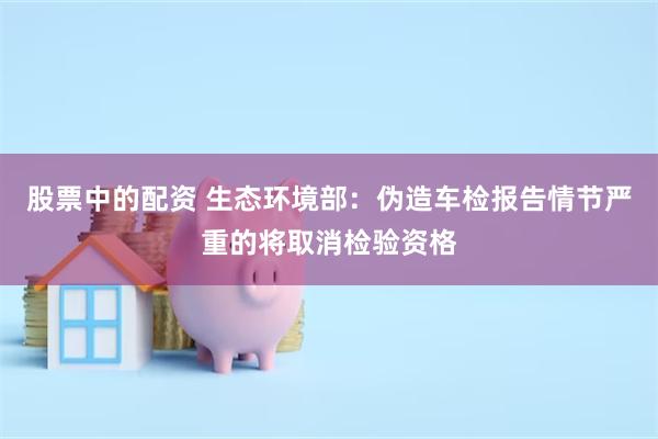 股票中的配资 生态环境部：伪造车检报告情节严重的将取消检验资格