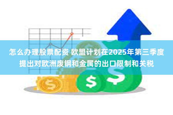 怎么办理股票配资 欧盟计划在2025年第三季度提出对欧洲废钢和金属的出口限制和关税